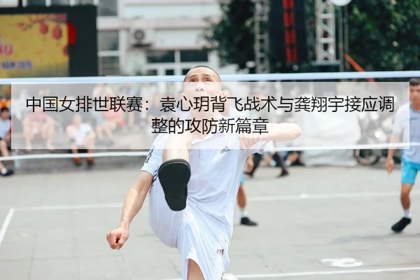 中国女排世联赛：袁心玥背飞战术与龚翔宇接应调整的攻防新篇章