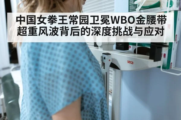 中国女拳王常园卫冕WBO金腰带超重风波背后的深度挑战与应对