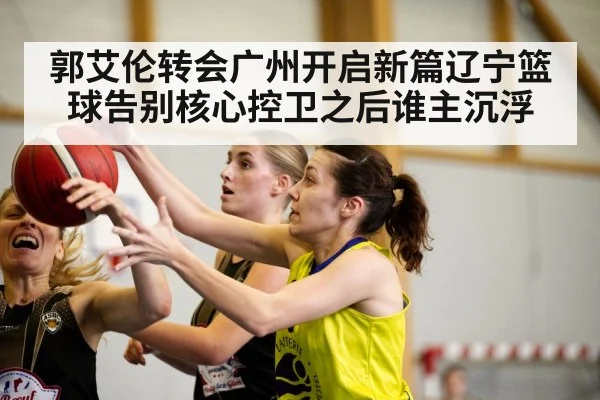 郭艾伦转会广州开启新篇辽宁篮球告别核心控卫之后谁主沉浮