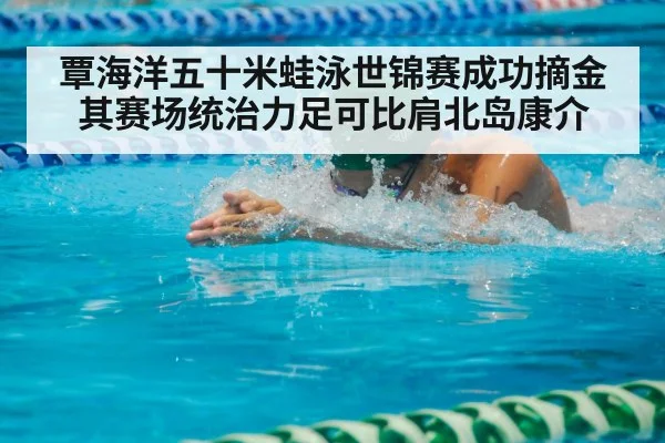 覃海洋五十米蛙泳世锦赛成功摘金其赛场统治力足可比肩北岛康介