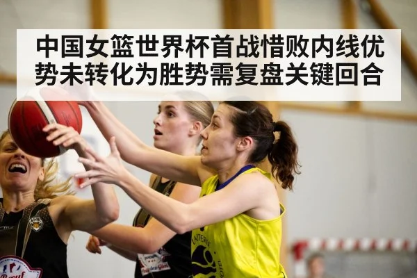 中国女篮世界杯首战惜败内线优势未转化为胜势需复盘关键回合
